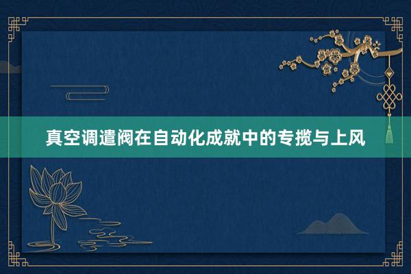 真空调遣阀在自动化成就中的专揽与上风