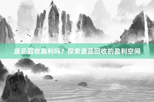 废品回收赢利吗？探索废品回收的盈利空间