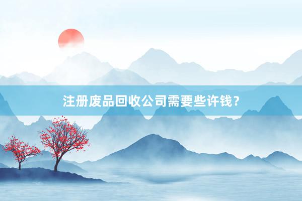 注册废品回收公司需要些许钱？